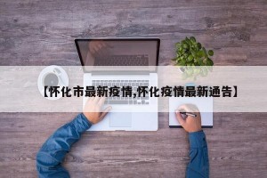 【怀化市最新疫情,怀化疫情最新通告】