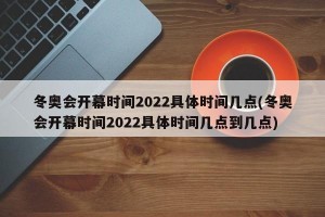 冬奥会开幕时间2022具体时间几点(冬奥会开幕时间2022具体时间几点到几点)