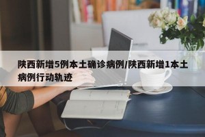 陕西新增5例本土确诊病例/陕西新增1本土病例行动轨迹