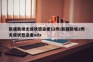 新疆新增无症状感染者12例/新疆新增2例无症状感染者xdx