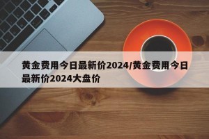 黄金费用今日最新价2024/黄金费用今日最新价2024大盘价