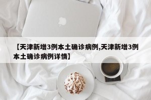 【天津新增3例本土确诊病例,天津新增3例本土确诊病例详情】