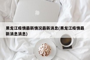 黑龙江疫情最新情况最新消息(黑龙江疫情最新消息消息)