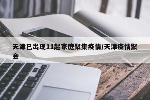 天津已出现11起家庭聚集疫情/天津疫情聚会