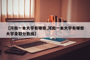 【河南一本大学有哪些,河南一本大学有哪些大学录取分数线】