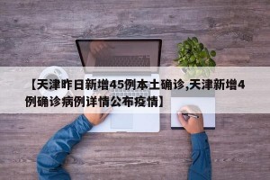 【天津昨日新增45例本土确诊,天津新增4例确诊病例详情公布疫情】