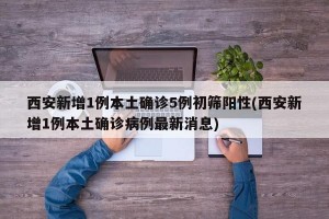 西安新增1例本土确诊5例初筛阳性(西安新增1例本土确诊病例最新消息)