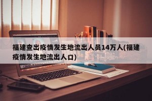 福建查出疫情发生地流出人员14万人(福建疫情发生地流出人口)