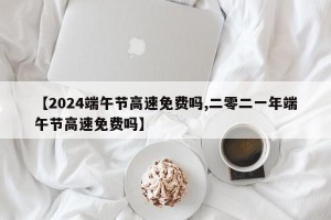 【2024端午节高速免费吗,二零二一年端午节高速免费吗】