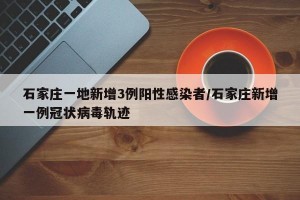 石家庄一地新增3例阳性感染者/石家庄新增一例冠状病毒轨迹
