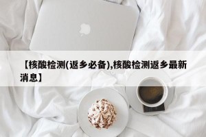 【核酸检测(返乡必备),核酸检测返乡最新消息】