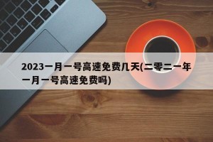 2023一月一号高速免费几天(二零二一年一月一号高速免费吗)