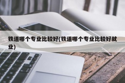 铁道哪个专业比较好(铁道哪个专业比较好就业)