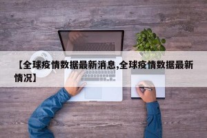【全球疫情数据最新消息,全球疫情数据最新情况】