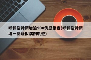 呼和浩特新增逾900例感染者(呼和浩特新增一例疑似病例轨迹)