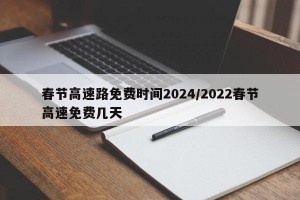 春节高速路免费时间2024/2022春节高速免费几天