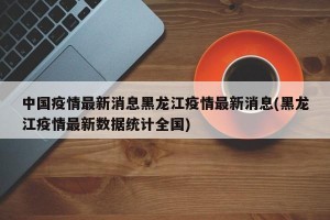 中国疫情最新消息黑龙江疫情最新消息(黑龙江疫情最新数据统计全国)