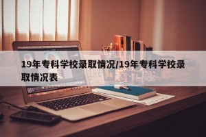 19年专科学校录取情况/19年专科学校录取情况表