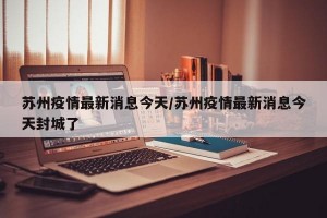 苏州疫情最新消息今天/苏州疫情最新消息今天封城了