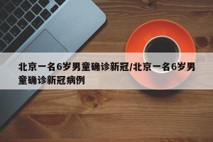 北京一名6岁男童确诊新冠/北京一名6岁男童确诊新冠病例