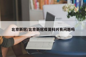 北京新冠/北京新冠疫苗科兴有问题吗