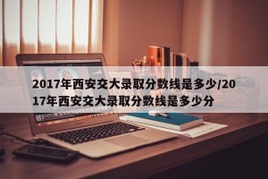 2017年西安交大录取分数线是多少/2017年西安交大录取分数线是多少分