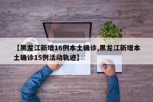 【黑龙江新增16例本土确诊,黑龙江新增本土确诊15例活动轨迹】