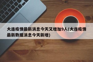大连疫情最新消息今天又增加9人(大连疫情最新数据消息今天新增)