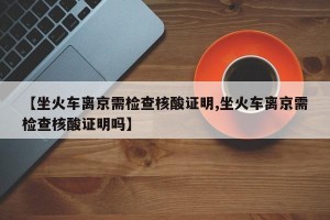【坐火车离京需检查核酸证明,坐火车离京需检查核酸证明吗】