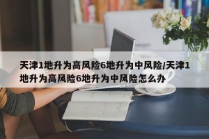 天津1地升为高风险6地升为中风险/天津1地升为高风险6地升为中风险怎么办