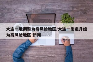 大连一地调整为高风险地区/大连一街道升级为高风险地区 新闻