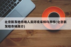 北京新发地市场人员环境采样均阴性(北京新发地市场简介)