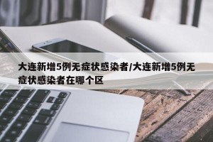 大连新增5例无症状感染者/大连新增5例无症状感染者在哪个区