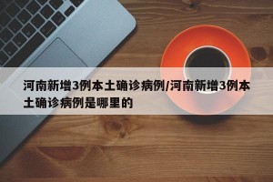 河南新增3例本土确诊病例/河南新增3例本土确诊病例是哪里的