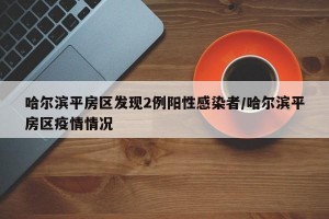 哈尔滨平房区发现2例阳性感染者/哈尔滨平房区疫情情况