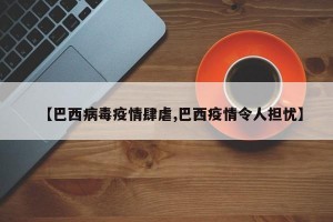 【巴西病毒疫情肆虐,巴西疫情令人担忧】