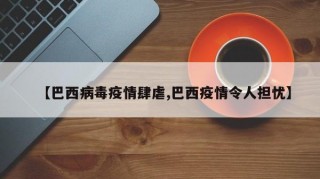 【巴西病毒疫情肆虐,巴西疫情令人担忧】