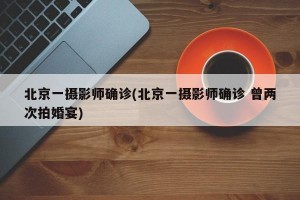 北京一摄影师确诊(北京一摄影师确诊 曾两次拍婚宴)