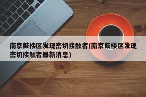 南京鼓楼区发现密切接触者(南京鼓楼区发现密切接触者最新消息)