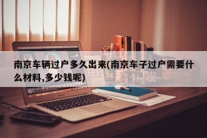 南京车辆过户多久出来(南京车子过户需要什么材料,多少钱呢)