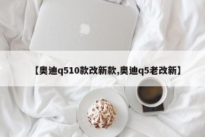 【奥迪q510款改新款,奥迪q5老改新】