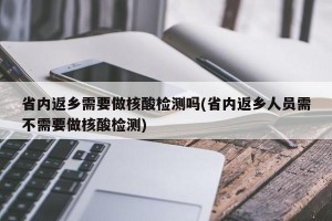 省内返乡需要做核酸检测吗(省内返乡人员需不需要做核酸检测)