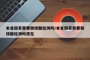 本省回家需要做核酸检测吗/本省回家需要做核酸检测吗现在