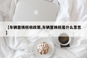 【车辆置换税收政策,车辆置换税是什么意思】