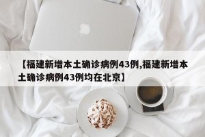 【福建新增本土确诊病例43例,福建新增本土确诊病例43例均在北京】