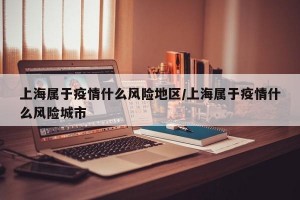 上海属于疫情什么风险地区/上海属于疫情什么风险城市