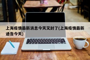 上海疫情最新消息今天又封了(上海疫情最新通告今天)