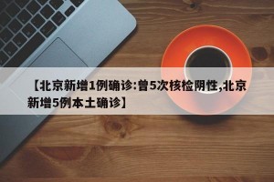 【北京新增1例确诊:曾5次核检阴性,北京新增5例本土确诊】