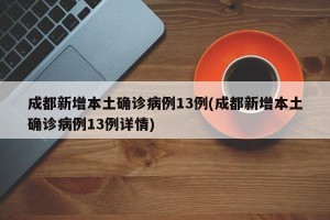 成都新增本土确诊病例13例(成都新增本土确诊病例13例详情)