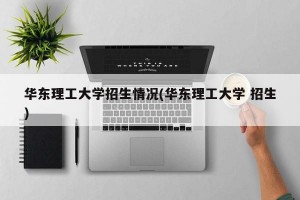 华东理工大学招生情况(华东理工大学 招生)